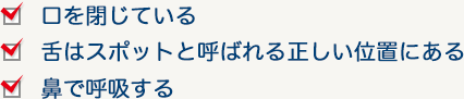 1.口を閉じている 2.舌はスポットと呼ばれる正しい位置にある 3.鼻で呼吸する